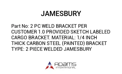 2 PC WELD BRACKET PER CUSTOMER 1.0 PROVIDED SKETCH LABELED CARGO BRACKET. MATERIAL: 1/4 INCH THICK CARBON STEEL (PAINTED) BRACKET TYPE: 2 PIECE WELDED JAMESBURY